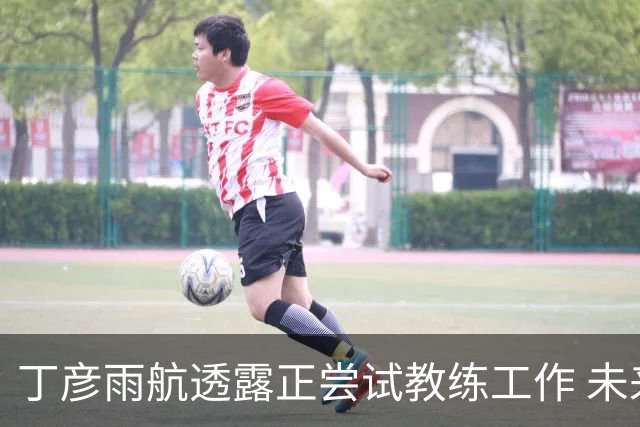 丁彦雨航透露正尝试教练工作 未来或投身青少年篮球事业