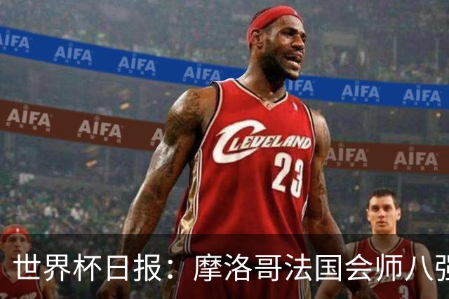 世界杯日报：摩洛哥法国会师八强 图赫尔辟谣球员使用伟哥