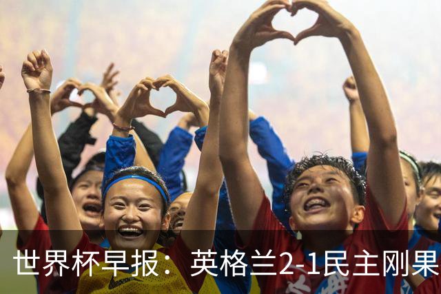 世界杯早报：英格兰2-1民主刚果；比利时3-2加时绝杀民主刚果
