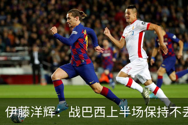 伊藤洋辉：战巴西上半场保持不丢球，下半场自然会有可乘之机