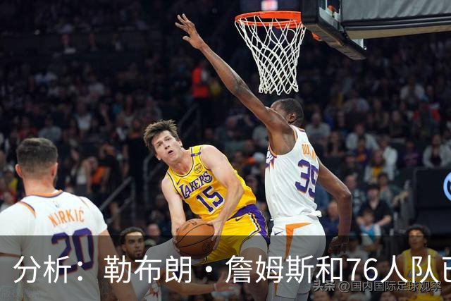 分析：勒布朗·詹姆斯和76人队已成尼克斯重返NBA总决赛最大障碍
