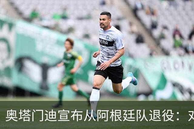 奥塔门迪宣布从阿根廷队退役：对蓝白的爱将伴随一生