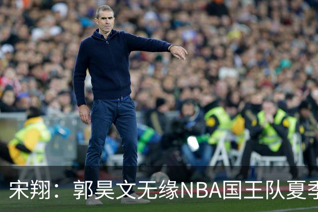 宋翔：郭昊文无缘NBA国王队夏季联赛 同曦男篮计划与其顶薪续约
