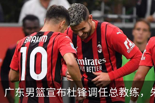 广东男篮宣布杜锋调任总教练，朱芳雨辞去总经理职务将任顾问