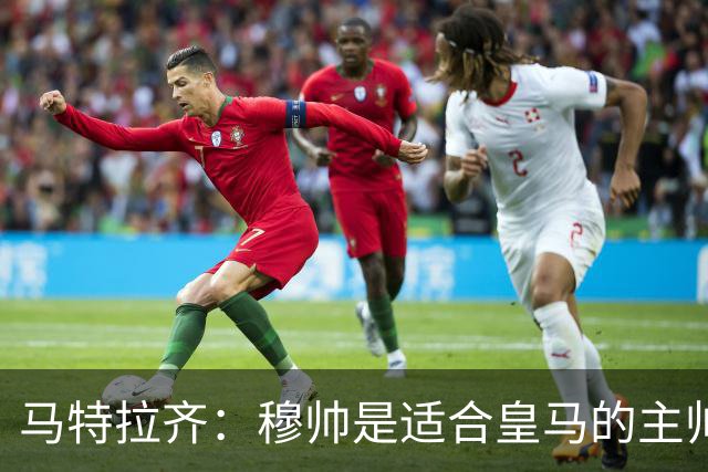 马特拉齐：穆帅是适合皇马的主帅，也许球风不华丽，但能带来结果