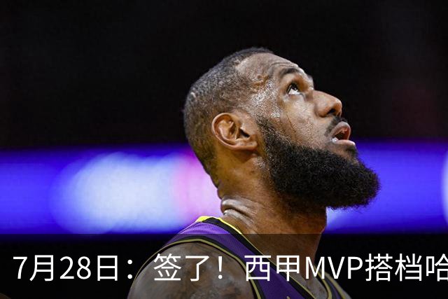 7月28日：签了！西甲MVP搭档哈登，正式加盟骑士！